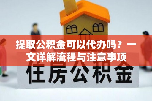 贡井提取公积金可以代办吗？一文详解流程与注意事项