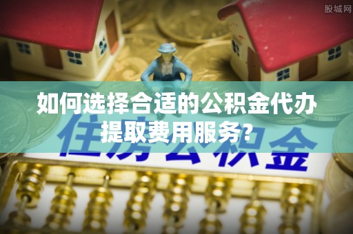 贡井如何选择合适的公积金代办提取费用服务？