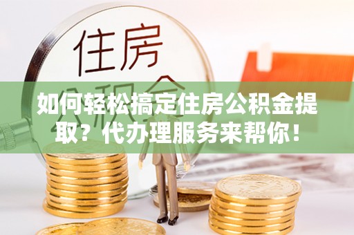 贡井如何轻松搞定住房公积金提取？代办理服务来帮你！