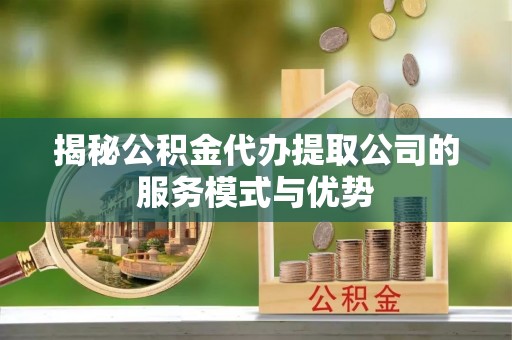 贡井揭秘公积金代办提取公司的服务模式与优势