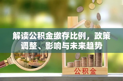 贡井解读公积金缴存比例，政策调整、影响与未来趋势