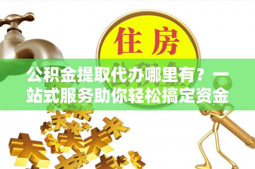 贡井公积金提取代办哪里有？一站式服务助你轻松搞定资金难题
