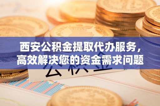 贡井西安公积金提取代办服务，高效解决您的资金需求问题