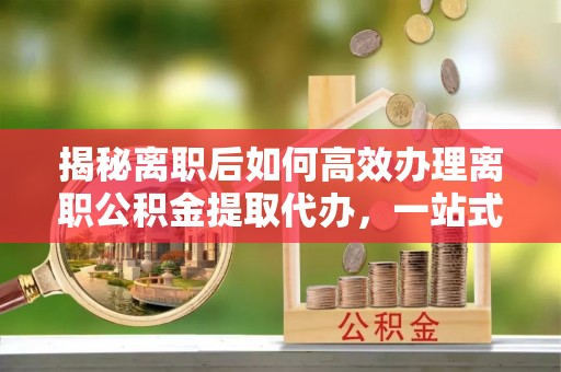 贡井揭秘离职后如何高效办理离职公积金提取代办，一站式服务全解析
