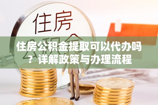 贡井住房公积金提取可以代办吗？详解政策与办理流程