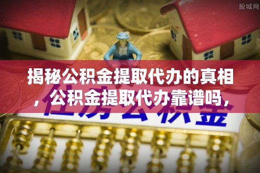 贡井揭秘公积金提取代办的真相，公积金提取代办靠谱吗，如何选择专业服务？