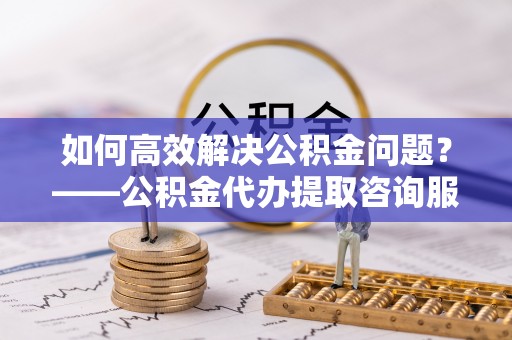 贡井如何高效解决公积金问题？——公积金代办提取咨询服务指南