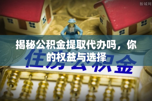 贡井揭秘公积金提取代办吗，你的权益与选择