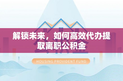 贡井解锁未来，如何高效代办提取离职公积金