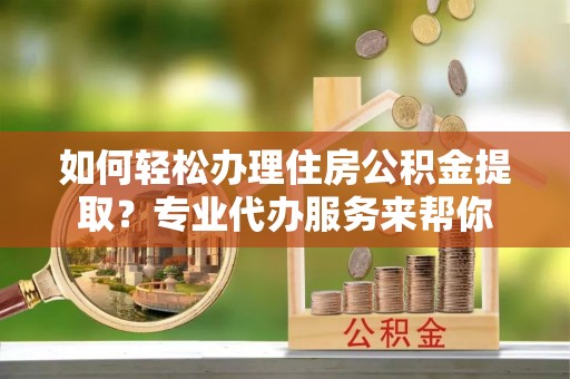 贡井如何轻松办理住房公积金提取？专业代办服务来帮你