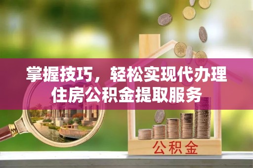 贡井掌握技巧，轻松实现代办理住房公积金提取服务