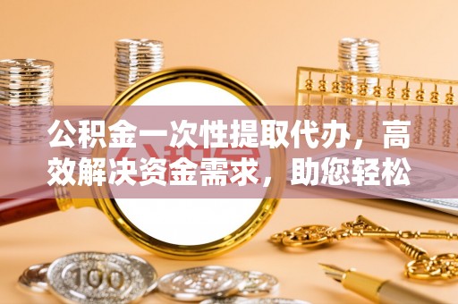 贡井公积金一次性提取代办，高效解决资金需求，助您轻松应对生活难题