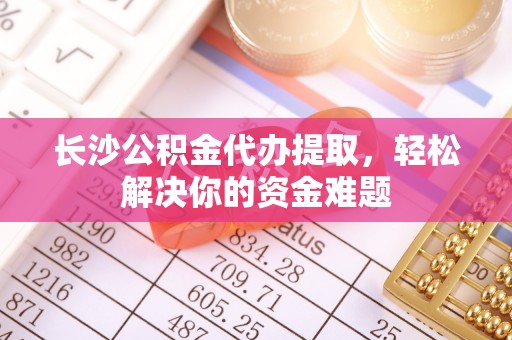 贡井长沙公积金代办提取，轻松解决你的资金难题