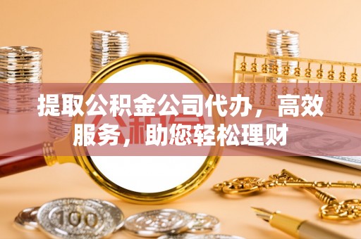 贡井提取公积金公司代办，高效服务，助您轻松理财