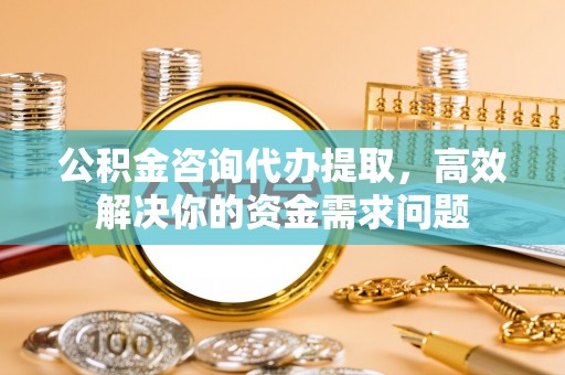 贡井公积金咨询代办提取，高效解决你的资金需求问题