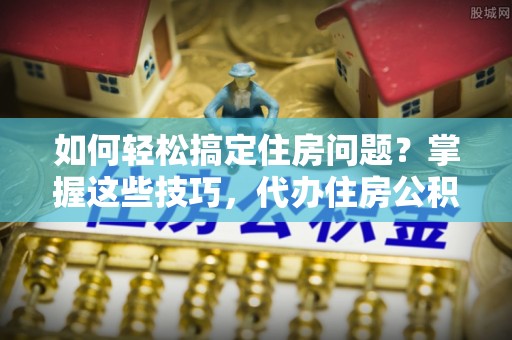 贡井如何轻松搞定住房问题？掌握这些技巧，代办住房公积金提取不再难
