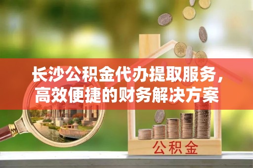 贡井长沙公积金代办提取服务，高效便捷的财务解决方案