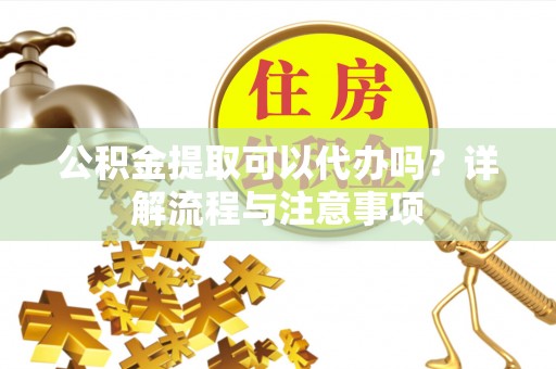 贡井公积金提取可以代办吗？详解流程与注意事项
