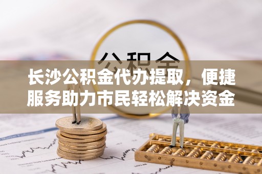 贡井长沙公积金代办提取，便捷服务助力市民轻松解决资金需求