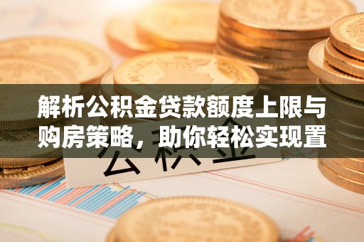 贡井解析公积金贷款额度上限与购房策略，助你轻松实现置业梦想