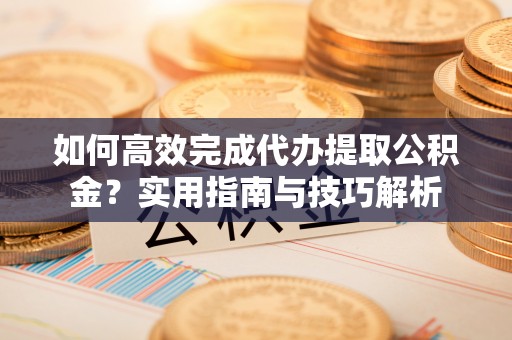 贡井如何高效完成代办提取公积金？实用指南与技巧解析