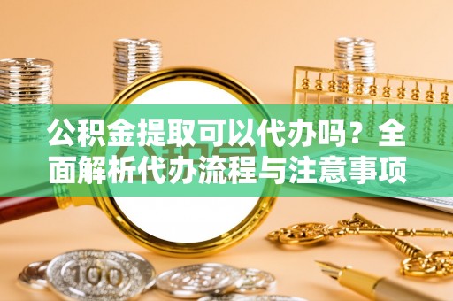 贡井公积金提取可以代办吗？全面解析代办流程与注意事项